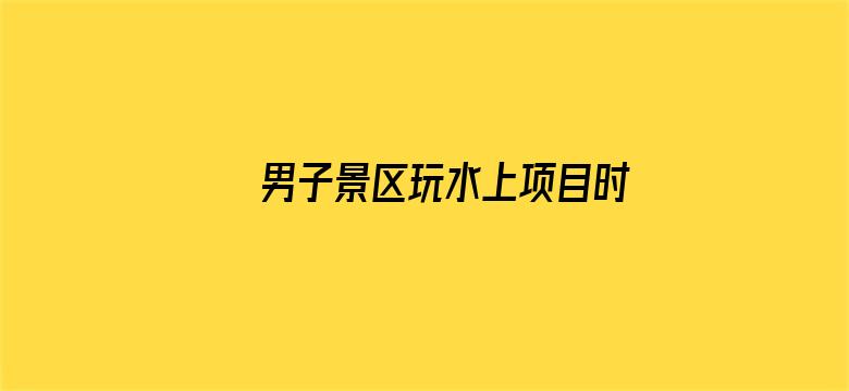 男子景区玩水上项目时落水溺亡